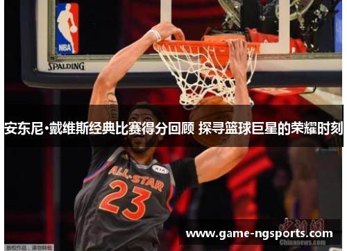 安东尼·戴维斯经典比赛得分回顾 探寻篮球巨星的荣耀时刻