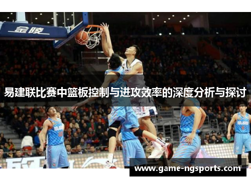 易建联比赛中篮板控制与进攻效率的深度分析与探讨