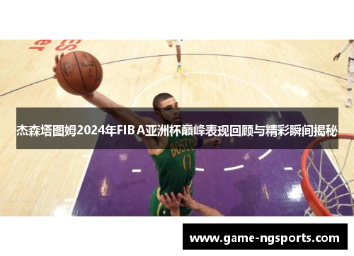 杰森塔图姆2024年FIBA亚洲杯巅峰表现回顾与精彩瞬间揭秘