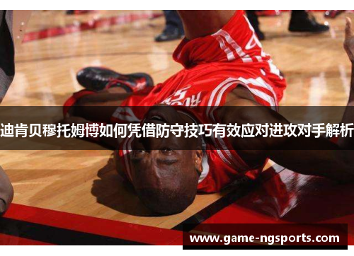 迪肯贝穆托姆博如何凭借防守技巧有效应对进攻对手解析