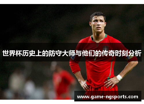世界杯历史上的防守大师与他们的传奇时刻分析