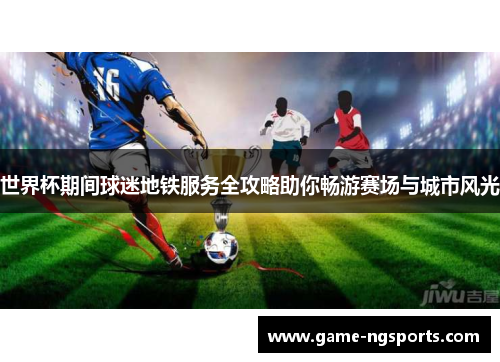 世界杯期间球迷地铁服务全攻略助你畅游赛场与城市风光