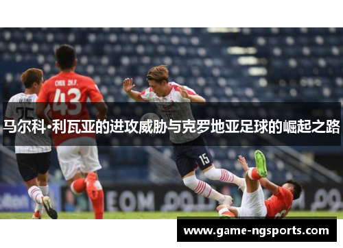 马尔科·利瓦亚的进攻威胁与克罗地亚足球的崛起之路