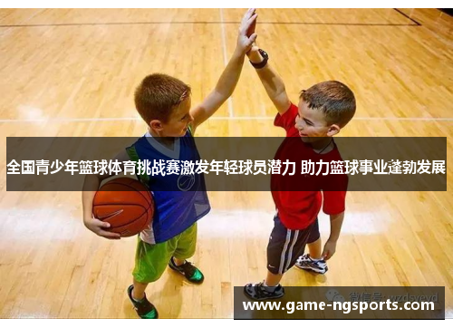 全国青少年篮球体育挑战赛激发年轻球员潜力 助力篮球事业蓬勃发展