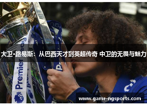 大卫·路易斯：从巴西天才到英超传奇 中卫的无畏与魅力