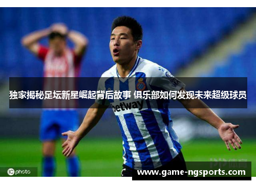独家揭秘足坛新星崛起背后故事 俱乐部如何发现未来超级球员