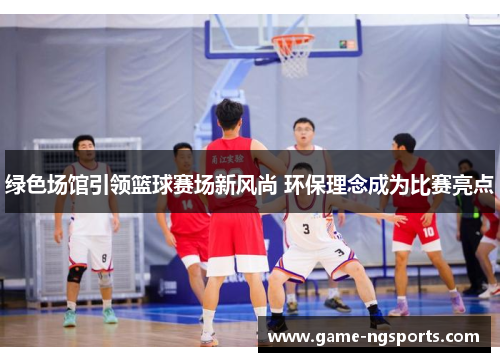 绿色场馆引领篮球赛场新风尚 环保理念成为比赛亮点