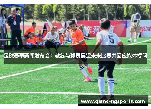 足球赛事新闻发布会：教练与球员展望未来比赛并回应媒体提问
