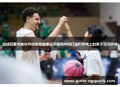 篮球巨星与家长共话家庭健康运动倡导共同打造积极向上的亲子互动环境