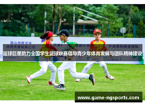 篮球巨星助力全国学生篮球联赛倡导青少年体育发展与团队精神建设