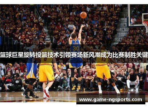 篮球巨星旋转投篮技术引领赛场新风潮成为比赛制胜关键