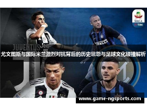 尤文图斯与国际米兰激烈对抗背后的历史恩怨与足球文化碰撞解析