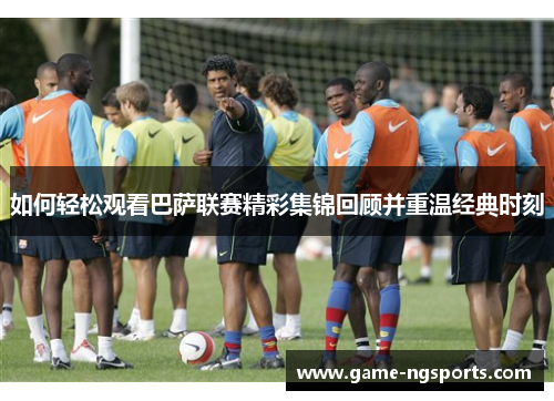 如何轻松观看巴萨联赛精彩集锦回顾并重温经典时刻