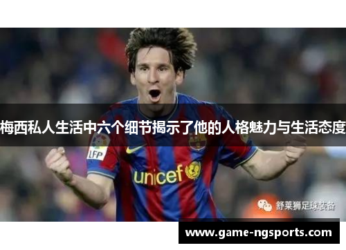梅西私人生活中六个细节揭示了他的人格魅力与生活态度