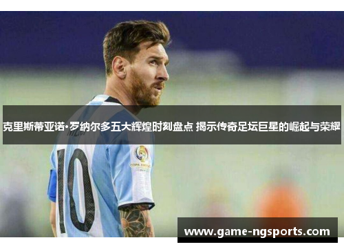 克里斯蒂亚诺·罗纳尔多五大辉煌时刻盘点 揭示传奇足坛巨星的崛起与荣耀