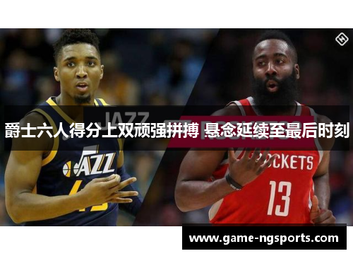爵士六人得分上双顽强拼搏 悬念延续至最后时刻