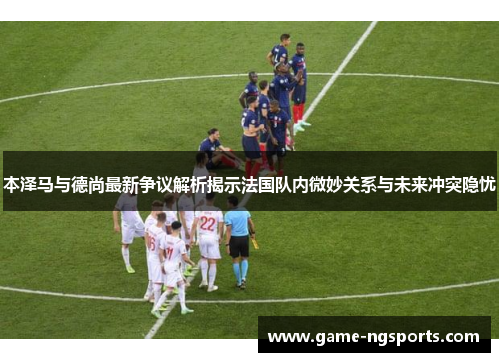 本泽马与德尚最新争议解析揭示法国队内微妙关系与未来冲突隐忧
