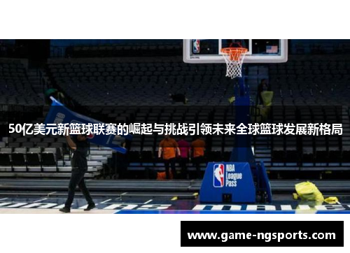 50亿美元新篮球联赛的崛起与挑战引领未来全球篮球发展新格局