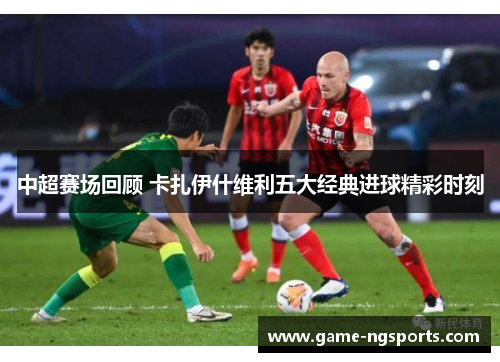 中超赛场回顾 卡扎伊什维利五大经典进球精彩时刻