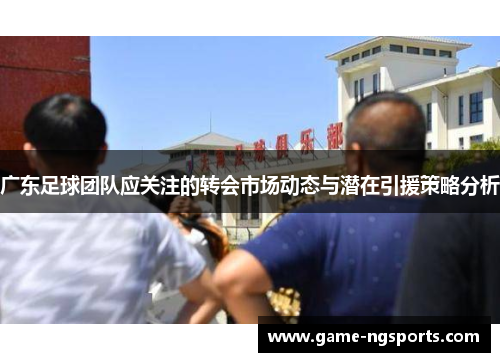 广东足球团队应关注的转会市场动态与潜在引援策略分析