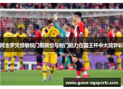 阿圭罗凭借敏锐门前嗅觉与射门能力在国王杯中大放异彩
